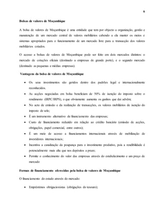 6
Bolsas de valores de Moçambique
A bolsa de valores de Moçambique é uma entidade que tem por objecto a organização, gestão e
manutenção de um mercado central de valores mobiliários cabendo a ela manter os meios e
sistemas apropriados para o funcionamento de um mercado livre para a transacção dos valores
mobiliários cotados.
O acesso a bolsas de valores de Moçambique pode ser feito em dois mercados distintos: o
mercado de cotações oficiais (destinado a empresas de grande porte), e o segundo mercado
(destinado as pequenas e médias empresas).
Vantagens da bolsa de valores de Moçambique
 Os seus investimentos são geridos dentro dos padrões legal e internacionalmente
reconhecidos.
 As acções negociadas em bolsa beneficiam de 50% de isenção do imposto sobre o
rendimento (IRPC/IRPS), o que obviamente aumenta os ganhos que dai advêm;
 No acto de emissão e da realização de transacções, os valores mobiliários de isenção do
imposto de selo;
 É um instrumento alternativo de financiamento das empresas;
 Custo de financiamento reduzido em relação ao crédito bancário (emissão de acções,
obrigações, papel comercial, entre outros);
 É um meio de acesso a financiamentos internacionais através de mobilização de
investidores internacionais;
 Incentiva a canalização da poupança para o investimento produtivo, pois a rendibilidade é
potencialmente mais alta que nos depósitos a prazo;
 Permite o conhecimento do valor das empresas através do estabelecimento e um preço de
mercado
Formas de financiamento oferecidas pela bolsa de valores de Moçambique
O financiamento do estado através do mercado:
 Empréstimos obrigacionistas (obrigações do tesouro);
 