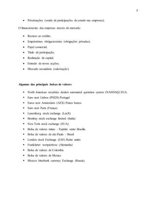 7
 Privatizações (venda de participações do estado nas empresas);
O financiamento das empresas através do mercado:
 Recurso ao crédito;
 Empréstimos obrigacionistas (obrigações privadas);
 Papel comercial;
 Título de participação;
 Realização de capital;
 Emissão de novas acções;
 Mercado secundário (valorização).
Algumas das principais bolsas de valores
 North American securities dealers automated quotation system (NASDAQ) EUA.
 Euro next Lisbon (PSI20) Portugal
 Euros next Amsterdam (AEX) Paises baixos
 Euro next Paris (França)
 Luxemburg stock exchange (LuxX)
 Bombay stock exchange limited (India)
 New York stock exchange (EUA)
 Bolsa de valores minas – Espírito santo Brasília
 Bolsa de valores de são Paulo – Brasil
 London stock Exchange (LSE) Reino unido
 Frankfurter wertpierbose (Alemanha)
 Bolsa de valores de Colombia
 Bolsa de valores de Mexico
 Moscov Interbank currency Exchange (Russia).
 