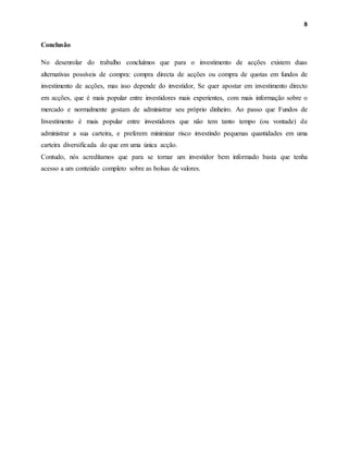 8
Conclusão
No desenrolar do trabalho concluímos que para o investimento de acções existem duas
alternativas possíveis de compra: compra directa de acções ou compra de quotas em fundos de
investimento de acções, mas isso depende do investidor, Se quer apostar em investimento directo
em acções, que é mais popular entre investidores mais experientes, com mais informação sobre o
mercado e normalmente gostam de administrar seu próprio dinheiro. Ao passo que Fundos de
Investimento é mais popular entre investidores que não tem tanto tempo (ou vontade) de
administrar a sua carteira, e preferem minimizar risco investindo pequenas quantidades em uma
carteira diversificada do que em uma única acção.
Contudo, nós acreditamos que para se tornar um investidor bem informado basta que tenha
acesso a um conteúdo completo sobre as bolsas de valores.
 