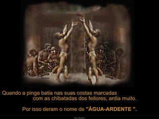 Quando a pinga batia nas suas costas marcadas
            com as chibatadas dos feitores, ardia muito.

        Por isso deram o nome de "ÁGUA-ARDENTE ".
                              Ria Slides
 