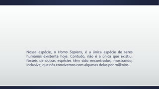 Nossa espécie, o Homo Sapiens, é a única espécie de seres
humanos existente hoje. Contudo, não é a única que existiu:
fósseis de outras espécies têm sido encontrados, mostrando,
inclusive, que nós convivemos com algumas delas por milênios.
 