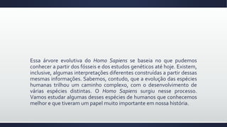 Essa árvore evolutiva do Homo Sapiens se baseia no que pudemos
conhecer a partir dos fósseis e dos estudos genéticos até hoje. Existem,
inclusive, algumas interpretações diferentes construídas a partir dessas
mesmas informações. Sabemos, contudo, que a evolução das espécies
humanas trilhou um caminho complexo, com o desenvolvimento de
várias espécies distintas. O Homo Sapiens surgiu nesse processo.
Vamos estudar algumas desses espécies de humanos que conhecemos
melhor e que tiveram um papel muito importante em nossa história.
 
