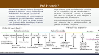 Pré-História?
Normalmente o estudo do início da trajetória
humana ao longo do tempo é chamado de
“Pré-História”. Mas por que Pré-História?
O termo foi inventado por historiadores que
acreditavam que uma verdadeira história só
podia ser feita a partir de fontes escritas.
Tudo que vinha antes da invenção da escrita
era considerado Pré-História.
Hoje sabemos que é possível estudar a história
de um povo mesmo que ele não tenha escrita.
O termo “Pré-História”, contudo, se manteve
por causa da tradição de assim designar o
campo de estudos desses povos.
Estudamos em Pré-História desde o surgimento
dos humanos até o desenvolvimento de
grandes sociedades complexas.
 