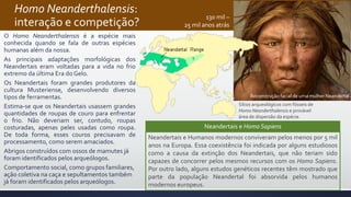 Homo Neanderthalensis:
interação e competição?
O Homo Neanderthalensis é a espécie mais
conhecida quando se fala de outras espécies
humanas além da nossa.
As principais adaptações morfológicas dos
Neandertais eram voltadas para a vida no frio
extremo da última Era do Gelo.
Os Neandertais foram grandes produtores da
cultura Musteriense, desenvolvendo diversos
tipos de ferramentas.
Estima-se que os Neandertais usassem grandes
quantidades de roupas de couro para enfrentar
o frio. Não deveriam ser, contudo, roupas
costuradas, apenas peles usadas como roupa.
De toda forma, esses couros precisavam de
processamento, como serem amaciados.
Abrigos construídos com ossos de mamutes já
foram identificados pelos arqueólogos.
Comportamento social, como grupos familiares,
ação coletiva na caça e sepultamentos também
já foram identificados pelos arqueólogos.
Sítios arqueológicos com fósseis de
Homo Neanderthalensis e provável
área de dispersão da espécie.
Reconstrução facial de uma mulher Neandertal
Neandertais e Homo Sapiens
Neandertais e Humanos modernos conviveram pelos menos por 5 mil
anos na Europa. Essa coexistência foi indicada por alguns estudiosos
como a causa da extinção dos Neandertais, que não teriam sido
capazes de concorrer pelos mesmos recursos com os Homo Sapiens.
Por outro lado, alguns estudos genéticos recentes têm mostrado que
parte da população Neandertal foi absorvida pelos humanos
modernos europeus.
130 mil –
25 mil anos atrás
 