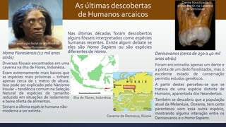 As últimas descobertas
de Humanos arcaicos
Homo Floresiensis (12 mil anos
atrás)
Diversos fósseis encontrados em uma
caverna na ilha de Flores, Indonésia.
Eram extremamente mais baixos que
as espécies mais próximas – tinham
apenas cerca de 1 metro de altura.
Isso pode ser explicado pelo Nanismo
Insular – tendência comum na Seleção
Natural de espécies de tamanho
reduzido em situações de isolamento
e baixa oferta de alimentos.
Seriam a última espécie humana não-
moderna a ser extinta.
Denisovanos (cerca de 250 a 40 mil
anos atrás)
Foram encontrados apenas um dente e
a ponta de um dedo fossilizados, mas o
excelente estado de conservação
permitiu estudos genéticos.
A partir destes percebeu-se que se
tratava de uma espécie distinta de
Humano, aparentada dos Neandertais.
Também se descobriu que a população
atual da Melanésia, Oceania, tem certo
parentesco com essa outra espécie,
mostrando alguma interação entre os
Denisovanos e o Homo Sapiens.
Nas últimas décadas foram descobertos
alguns fósseis interpretados como espécies
humanas recentes. Existe algum debate se
eles são Homo Sapiens ou são espécies
diferentes de Homo.
Ilha de Flores, Indonésia
Caverna de Denisova, Rússia
Reconstrução facial de um fóssil de
Homo Floresienses.
Dente fossilizado
encontrado na caverna
de Denisova
 