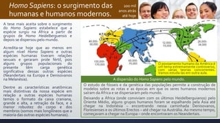 Homo Sapiens: o surgimento das
humanas e humanos modernos.
A tese mais aceita sobre o surgimento
do Homo Sapiens estabelece que a
espécie surgiu na África a partir de
grupos de Homo Heidelberguensis e
depois se dispersou pelo mundo.
Acredita-se hoje que ao menos em
algum nível Homo Sapiens e outras
espécies humanas tiveram relações
sexuais e geraram prole fértil, pois
alguns grupos populacionais do
presente têm carga genética
significativa dessas outras espécies
(Neandertais na Europa e Denisovanos
na Melanésia).
Dentre as características anatômicas
mais distintivas da nossa espécie em
relação a outras espécies humanas
temos o formato da caixa craniana,
grande e alta, a retração da face, e a
menor robustez do corpo e dos
membros (somos mais longilíneos que a
maioria das outras espécies humanas).
200 mil
anos atrás
até hoje
O estudo de fósseis e da genética das populações permite a construção de
modelos sobre as rotas e as épocas em que os seres humanos modernos
saíram da África e se dispersaram pelo mundo.
Deixando a África (onde conviviam com os últimos Heidelberguianos) pelo
Oriente Médio, alguns grupos humanos foram se espalhando pela Ásia até
chegar na Indonésia – encontrando nessa caminhada Denisovanos,
Floresienses e os últimos Erectos – até chegar na Austrália. Ao mesmo tempo,
começavam a chegar na Europa – onde encontraram os Neandertais.
A dispersão do Homo Sapiens pelo mundo.
O povoamento humano da América é
um tema extremamente controverso,
com várias teorias concorrentes.
Vamos estuda-las em outra aula.
 