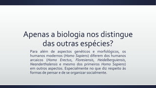 Apenas a biologia nos distingue
das outras espécies?
Para além de aspectos genéticos e morfológicos, os
humanos modernos (Homo Sapiens) diferem dos humanos
arcaicos (Homo Erectus, Floresiensis, Heidelberguiensis,
Neanderthalensis e mesmo dos primeiros Homo Sapiens)
em outros aspectos. Especialmente no que diz respeito às
formas de pensar e de se organizar socialmente.
 