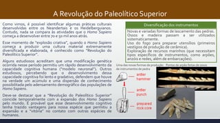 A Revolução do Paleolítico Superior
Como vimos, é possível identificar algumas práticas culturais
desenvolvidas entre os Neandertais e os Heidelberguianos.
Contudo, nada se compara às atividades que o Homo Sapiens
começa a desenvolver entre 70 e 50 mil anos atrás.
Esse momento de “explosão criativa”, quando o Homo Sapiens
começa a produzir uma cultura material extremamente
diversificada e elaborada, é conhecido como “Revolução do
Paleolítico Superior”.
Alguns estudiosos acreditam que uma modificação genética
ocorrida nesse período permitiu um rápido desenvolvimento da
capacidade cognitiva humana (“modelo neuronal”). Outros
estudiosos, percebendo que o desenvolvimento dessa
capacidade cognitiva foi lento e gradativo, defendem que houve
na verdade um acúmulo e uma dispersão de conhecimento
possibilitada pelo adensamento demográfico das populações de
Homo Sapiens.
Deve-se destacar que a “Revolução do Paleolítico Superior”
coincide temporalmente com a expansão dos Homo Sapiens
pelo mundo. É provável que esse desenvolvimento cognitivo
tenha trazido vantagens para nossa espécie que permitiu a
expansão e a “vitória” no contato com outras espécies de
humanos.
Novas e variadas formas de lascamento das pedras.
Ossos e madeira passam a ser utilizados
sistematicamente.
Uso do fogo para preparar utensílios (primeiros
vestígios de produção de cerâmica).
Exploração de recursos marinhos (que necessitam
tipos específicos de instrumentos, como arpões,
anzóis e redes, além de embarcações).
Diversificação dos instrumentos
Pontas de arpão feitas de ossosUma das novas formas de produção
de instrumentos de pedra
 
