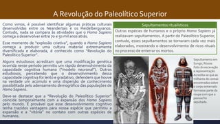 A Revolução do Paleolítico Superior
Como vimos, é possível identificar algumas práticas culturais
desenvolvidas entre os Neandertais e os Heidelberguianos.
Contudo, nada se compara às atividades que o Homo Sapiens
começa a desenvolver entre 70 e 50 mil anos atrás.
Esse momento de “explosão criativa”, quando o Homo Sapiens
começa a produzir uma cultura material extremamente
diversificada e elaborada, é conhecido como “Revolução do
Paleolítico Superior”.
Alguns estudiosos acreditam que uma modificação genética
ocorrida nesse período permitiu um rápido desenvolvimento da
capacidade cognitiva humana (“modelo neuronal”). Outros
estudiosos, percebendo que o desenvolvimento dessa
capacidade cognitiva foi lento e gradativo, defendem que houve
na verdade um acúmulo e uma dispersão de conhecimento
possibilitada pelo adensamento demográfico das populações de
Homo Sapiens.
Deve-se destacar que a “Revolução do Paleolítico Superior”
coincide temporalmente com a expansão dos Homo Sapiens
pelo mundo. É provável que esse desenvolvimento cognitivo
tenha trazidos vantagens para nossa espécie que permitiu a
expansão e a “vitória” no contato com outras espécies de
humanos.
Sepultamentos ritualísticos
Outras espécies de humanos e o próprio Homo Sapiens já
realizavam sepultamentos. A partir do Paleolítico Superior,
contudo, esses sepultamentos se tornaram cada vez mais
elaborados, mostrando o desenvolvimento de ricos rituais
no processo de enterrar os mortos.
Sepultamento em
Sungir, Rússia:
Foto da escavação
e representação.
Acredita-se que as
milhares de contas
encontradas sobre
o corpo enterrado
formasse parte da
roupa com que a
pessoa foi
sepultada.
 