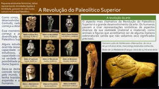 A Revolução do Paleolítico Superior
Como vimos, é possível identificar algumas práticas culturais
desenvolvidas entre os Neandertais e os Heidelberguianos.
Contudo, nada se compara às atividades que o Homo Sapiens
começa a desenvolver entre 70 e 50 mil anos atrás.
Esse momento de “explosão criativa”, quando o Homo Sapiens
começa a produzir uma cultura material extremamente
diversificada e elaborada, é conhecido como “Revolução do
Paleolítico Superior”.
Alguns estudiosos acreditam que uma modificação genética
ocorrida nesse período permitiu um rápido desenvolvimento da
capacidade cognitiva humana (“modelo neuronal”). Outros
estudiosos, percebendo que o desenvolvimento dessa
capacidade cognitiva foi lento e gradativo, defendem que houve
na verdade um acúmulo e uma dispersão de conhecimento
possibilitada pelo adensamento demográfico das populações de
Homo Sapiens.
Deve-se destacar que a “Revolução do Paleolítico Superior”
coincide temporalmente com a expansão dos Homo Sapiens
pelo mundo. É provável que esse desenvolvimento cognitivo
tenha trazidos vantagens para nossa espécie que permitiu a
expansão e a “vitória” no contato com outras espécies de
humanos.
A revolução da arte
O aspecto mais chamativo da Revolução do Paleolítico
Superior é o grande desenvolvimento da arte. Os humanos
passam a criar representações simbólicas de aspectos
diversos de sua realidade (material e imaterial), como
animais e figuras que acreditamos ser de alguma maneira
sobrenaturais (ainda que não saibamos seus significados
precisos).
Pequenas estatuetas femininas, talvez
representando divindades ligadas à
fertilidade, parecem ter sido muito
comuns na Europa Paleolítica.
Homem-Leão de Hohlenstein (Alemanha): de cerca
de 40 mil anos atrás, mais antiga estatueta conhecida.
Bisão de La Madeleine (França): cerca de 15 mil anos atrás
 