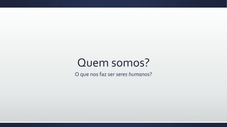 Quem somos?
O que nos faz ser seres humanos?
 