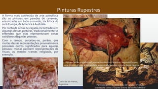 Pinturas Rupestres
A forma mais conhecida de arte paleolítica
são as pinturas em paredes de cavernas,
encontradas em todo o mundo, da África do
sul à Europa, da América à Austrália.
Por conta de cenas de caçada encontradas em
algumas dessas pinturas, tradicionalmente se
entendeu que elas representavam cenas
cotidianas daquelas pessoas.
Com o tempo, percebeu-se, porém, que
muitas dessas representações provavelmente
possuíam outros significados para aquelas
pessoas: muitas parecem representações de
rituais ou mesmo transes religiosos, por
exemplo.
Contornos de mão em caverna da
Indonésia: 40 mil anos atrás, provavelmente
a mais antiga pintura conhecida.
Parte das pinturas na caverna de Lascaux (França),
conhecida como a “Capela Sistina da Idade da Pedra”
Um dos bisões pintados na Caverna de Altamira (Espanha). Segundo Picasso,
seria impossível para a humanidade superar a beleza das pinturas dessa caverna.
Cueva de las manos,
Argentina
 