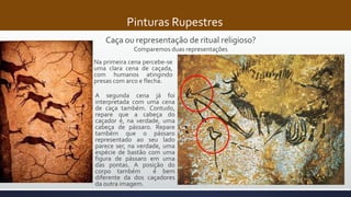 Pinturas Rupestres
Caça ou representação de ritual religioso?
Comparemos duas representações
Na primeira cena percebe-se
uma clara cena de caçada,
com humanos atingindo
presas com arco e flecha.
A segunda cena já foi
interpretada com uma cena
de caça também. Contudo,
repare que a cabeça do
caçador é, na verdade, uma
cabeça de pássaro. Repare
também que o pássaro
representado ao seu lado
parece ser, na verdade, uma
espécie de bastão com uma
figura de pássaro em uma
das pontas. A posição do
corpo também é bem
diferente da dos caçadores
da outra imagem.
 