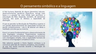 O pensamento simbólico e a linguagem
A fala humana depende de alguns elementos naturais:
desenvolvimentos genéticos específicos, laringe mais
baixa e a posição do osso hióide (que permitem a
articulação da fala). Depende, também, de elementos
culturais, dos quais se destaca a capacidade de
abstração.
O que se percebe na Revolução do Paleolítico superior é
um grande desenvolvimento da capacidade humana de
pensar simbolicamente – isto é, de abstrair em ideias a
realidade concreta que se vivencia.
Esse é um passo fundamental para o desenvolvimento de
uma linguagem complexa. Experimentos modernos
mostram que diversos animais conseguem se comunicar
com mensagens simples, mas a capacidade humana de
construir uma linguagem complexa é única.
Não sabemos quando o Homo Sapiens começou a se
comunicar pela fala de maneira complexa, mas acredita-
se que isso tenha ocorrido durante a Revolução do
Paleolítico Superior.
 