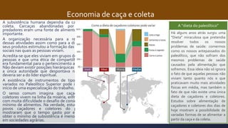 Economia de caça e coleta
A subsistência humana dependia da caça e da
coleta. Carcaças abandonadas por outros
predadores eram uma fonte de alimentos muito
importante.
A organização necessária para a realização
dessas atividades assim como para a divisão de
seus produtos estimulou a formação das relações
sociais nas quais as pessoas viviam.
Acredita-se que eles viviam em grupos de 25 a 50
pessoas e que uma ética de compartilhamento
era fundamental para o pertencimento ao grupo.
Não deviam existir posições hierárquicas rígidas e
a única autoridade que despontava no grupo
deveria ser a do líder espiritual.
A existência de instrumentos de tipos muito
variados no Paleolítico Superior pode indicar o
início de uma especialização do trabalho.
O senso comum imagina que caçadores e
coletores vivem na linha da miséria, enfrentando
com muita dificuldade o desafio de conseguir um
mínimo de alimentos. Na verdade, estudos com
povos caçadores e coletores do presente
mostraram que o tempo gasto por eles para
obter o mínimo de subsistência é menor do que
em sociedades agrárias.
A “dieta do paleolítico”
Há alguns anos atrás surgiu uma
“Dieta” miraculosa que pretendia
resolver todos os nossos
problemas de saúde: comermos
como os nossos antepassados do
paleolítico, que não sofriam dos
mesmos problemas de saúde
causados pela alimentação que
sofremos. Essa ideia não só ignora
o fato de que aquelas pessoas não
viviam tanto quanto nós e que
praticavam muito mais atividades
físicas em média, mas também o
fato de que não existe uma única
dieta de caçadores e coletores.
Estudos sobre alimentação de
caçadores e coletores dos dias de
hoje mostram a possibilidade de
variadas formas de se alimentar a
partir da caça e da coleta.
 