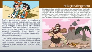 Relações de gênero
Estudos recentes sobre grupos de caçadores e
coletores do presente mostram, contudo, que uma
relação igualitária entre os gêneros era necessária
para a formação de redes sociais extra-familiares
fundamentais para a sobrevivência desses grupos.
Assim, grupos com igualdade de gênero tinham
vantagens adaptativas frente aqueles com
desigualdade. Assim, eles sobreviviam mais e melhor,
sobrepondo-se sobre estes.
Outro estudo interessante mostra que a maior parte
dos contornos de mão pintados em cavernas são de
mãos femininas, sugerindo que a maioria dos
primeiros artistas pintores de cavernas foram
mulheres.
Nossa sociedade acredita que estamos no ponto alto da civilização,
que alcançamos depois de progressivamente abandonarmos a
barbárie. Nessa perspectiva, acreditamos que as sociedades do
paleolítico eram mais atrasadas em tudo. Um bom exemplo é a
relação entre homens e mulheres. A imagem tradicional dessa
relação é a do homem das cavernas arrastando a força uma mulher.
 