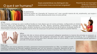 O que é ser humano?
Respostas de uma reportagem
da Revista LiveScience:
o que nos faz humanos?
A fala
Nos humanos, a laringe (ou caixa vocálica) localiza-se mais abaixo que em outros primatas, configurando um dentre
inúmeros fatos que possibilitaram o desenvolvimento da fala. Nossos ancestrais desenvolveram a laringe há
aproximadamente 350 mil anos. Deles, também herdamos o osso hioide (em forma de ferradura, localizado abaixo de
nossa língua e único por não ser ligado a outros ossos do corpo) que nos permite articular palavras quando falamos.
Mãos
Humanos não são os únicos animais que possuem polegares opositores (a maioria dos primatas os possuem, e,
além disso, muitos macacos têm polegares opositores nos pés). Singularmente humana é, sim, a agilidade do
nosso polegar para se mexer pela mão e alcançar todos os outros dedos, o que nos possibilita grande agilidade e
precisão no manuseio de objetos.
Pele nua
Comparados aos nossos parentes primatas, parecemos impressionantemente nus. Mas, na verdade, quando
medimos a presença de folículos capilares presentes por cm² em homens e macacos, descobre-se que a
quantidade é praticamente a mesma. A diferença que é o pelo dos humanos é mais leve, fino, claro e curto.
Quais características nos distinguem dos
outros seres vivos e nos tornam singulares?
A vestimenta
Humanos podem ser chamados de "macacos nus", mas a grande maioria de nós, atualmente, usa roupas e
outros utensílios - um fato absolutamente único no reino animal.
 