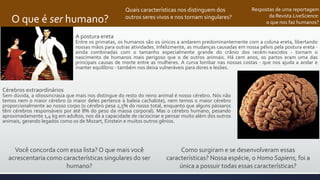 O que é ser humano?
Respostas de uma reportagem
da Revista LiveScience:
o que nos faz humanos?
A postura ereta
Entre os primatas, os humanos são os únicos a andarem predominantemente com a coluna ereta, libertando
nossas mãos para outras atividades. Infelizmente, as mudanças causadas em nossa pélvis pela postura ereta -
ainda combinadas com o tamanho especialmente grande do crânio dos recém-nascidos - tornam o
nascimento de humanos mais perigoso que o de outros animais. Há cem anos, os partos eram uma das
principais causas de morte entre as mulheres. A curva lombar nas nossas costas - que nos ajuda a andar e
manter equilíbrio - também nos deixa vulneráveis para dores e lesões.
Cérebros extraordinários
Sem dúvida, a idiossincrasia que mais nos distingue do resto do reino animal é nosso cérebro. Nós não
temos nem o maior cérebro (o maior deles pertence à baleia cachalote), nem temos o maior cérebro
proporcionalmente ao nosso corpo (o cérebro pesa 2,5% do nosso total, enquanto que alguns pássaros
têm cérebros responsáveis por até 8% do peso da massa corporal). Mas o cérebro humano, pesando
aproximadamente 1,4 kg em adultos, nos dá a capacidade de raciocinar e pensar muito além dos outros
animais, gerando legados como os de Mozart, Einstein e muitos outros gênios.
Quais características nos distinguem dos
outros seres vivos e nos tornam singulares?
Como surgiram e se desenvolveram essas
características? Nossa espécie, o Homo Sapiens, foi a
única a possuir todas essas características?
Você concorda com essa lista?O que mais você
acrescentaria como características singulares do ser
humano?
 