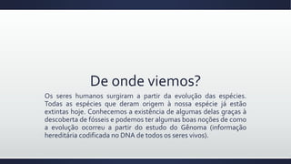 De onde viemos?
Os seres humanos surgiram a partir da evolução das espécies.
Todas as espécies que deram origem à nossa espécie já estão
extintas hoje. Conhecemos a existência de algumas delas graças à
descoberta de fósseis e podemos ter algumas boas noções de como
a evolução ocorreu a partir do estudo do Gênoma (informação
hereditária codificada no DNA de todos os seres vivos).
 