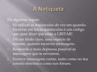 Eis algumas regras:
1. Só utilizar as maiúsculas de vez em quando.
Escrever em letras maiúsculas é um código
que quer dizer que estás a GRITAR!
2. Dá um título claro, uma espécie de
resumo, quando escreves mensagens.
3. Responde o mais depressa possível às
mensagens que te enviarem.
4. Escreve mensagens curtas, tanto como no teu
correio eletrónico como nos fóruns.
 