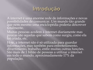 A internet é uma enorme rede de informações e novas
possibilidades de comunicar. Um mundo tão grande
que nem mesmo uma enciclopédia poderia descrever
totalmente.
Muitas pessoas acedem à internet diariamente mas
poucas são aquelas que sabem como surgiu, como ela
foi criada, etc.
Hoje, a internet não é só utilizada para guardar
informações, mas também para entretenimento,
divertimento, trabalho, entre muitas outras funções.
São mais de 1 bilião de pessoas a utilizar a internet
em todo o mundo, aproximadamente 17% da
população.
 