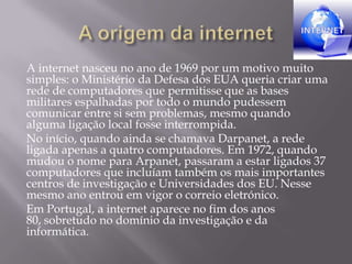 A internet nasceu no ano de 1969 por um motivo muito
simples: o Ministério da Defesa dos EUA queria criar uma
rede de computadores que permitisse que as bases
militares espalhadas por todo o mundo pudessem
comunicar entre si sem problemas, mesmo quando
alguma ligação local fosse interrompida.
No início, quando ainda se chamava Darpanet, a rede
ligada apenas a quatro computadores. Em 1972, quando
mudou o nome para Arpanet, passaram a estar ligados 37
computadores que incluíam também os mais importantes
centros de investigação e Universidades dos EU. Nesse
mesmo ano entrou em vigor o correio eletrónico.
Em Portugal, a internet aparece no fim dos anos
80, sobretudo no domínio da investigação e da
informática.
 