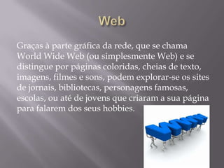 Graças à parte gráfica da rede, que se chama
World Wide Web (ou simplesmente Web) e se
distingue por páginas coloridas, cheias de texto,
imagens, filmes e sons, podem explorar-se os sites
de jornais, bibliotecas, personagens famosas,
escolas, ou até de jovens que criaram a sua página
para falarem dos seus hobbies.
 
