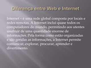 Internet – é uma rede global composta por locais e
redes remotas. A Internet inclui quase todos os
computadores do mundo, permitindo aos utentes
usufruir de uma quantidade enorme de
informações. Pela forma como estão organizadas
e são geridas as informações, a Internet permite
comunicar, explorar, procurar, aprender e
divertimento.
 