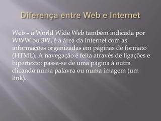 Web – a World Wide Web também indicada por
WWW ou 3W, é a área da Internet com as
informações organizadas em páginas de formato
(HTML). A navegação é feita através de ligações e
hipertexto: passa-se de uma página à outra
clicando numa palavra ou numa imagem (um
link).
 