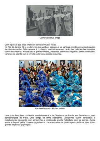 Carnaval de rua antigo


Com o passar dos anos a festa de carnaval mudou muito.
No Rio de Janeiro há o predomínio dos sambas, pagodes e os sambas enredo apresentados pelas
escolas de samba. Este carnaval é conhecido mundialmente em razão das belezas das fantasias,
como das baianas, mestre-sala e porta-bandeira, passistas, além das alegorias, carros enfeitados,
variando de acordo com o enredo ou tema da escola de samba.




                                Ala das Baianas – Rio de Janeiro


Uma outra festa bem conhecida mundialmente é a de Olinda e a de Recife, em Pernambuco, com
apresentações de frevo, uma dança de ritmo eletrizante. Dançarinos fazem acrobacias e
malabarismos dançando com sombrinhas e mostrando grande habilidade com as pernas. Existe
ainda a disputa pelos bonecos gigantescos, caracterizados de personagens políticos, que fazem
grande alegria da população.
 