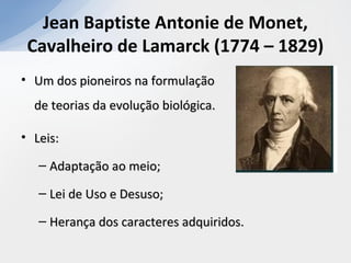 Jean Baptiste Antonie de Monet,
Cavalheiro de Lamarck (1774 – 1829)
• Um dos pioneiros na formulaçãoUm dos pioneiros na formulação
de teorias da evolução biológica.de teorias da evolução biológica.
• Leis:Leis:
– Adaptação ao meio;Adaptação ao meio;
– Lei de Uso e Desuso;Lei de Uso e Desuso;
– Herança dos caracteres adquiridos.Herança dos caracteres adquiridos.
 