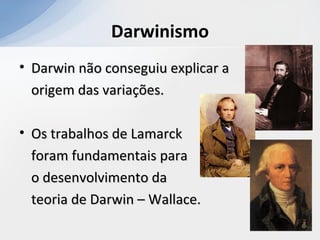 Darwinismo
• Darwin não conseguiu explicar aDarwin não conseguiu explicar a
origem das variações.origem das variações.
• Os trabalhos de LamarckOs trabalhos de Lamarck
foram fundamentais paraforam fundamentais para
o desenvolvimento dao desenvolvimento da
teoria de Darwin – Wallace.teoria de Darwin – Wallace.
 