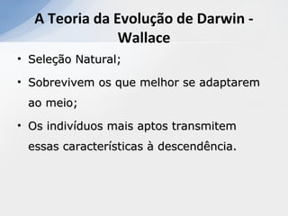 • Seleção Natural;Seleção Natural;
• Sobrevivem os que melhor se adaptaremSobrevivem os que melhor se adaptarem
ao meio;ao meio;
• Os indivíduos mais aptos transmitemOs indivíduos mais aptos transmitem
essas características à descendência.essas características à descendência.
A Teoria da Evolução de Darwin -
Wallace
 