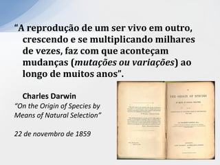 “A reprodução de um ser vivo em outro,
crescendo e se multiplicando milhares
de vezes, faz com que aconteçam
mudanças (mutações ou variações) ao
longo de muitos anos”.
Charles Darwin
“On the Origin of Species by
Means of Natural Selection”
22 de novembro de 1859
 