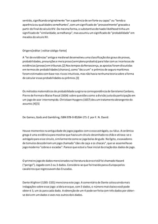 sentido,significandooriginalmente "ter aaparênciade serforte ou capaz" ou “tendoa
aparênciaou qualidadessemelhantes”,comumsignificadode "provavelmente"gravadoa
partir dofinal doséculoXIV.Da mesmaforma,o substantivoderivadolikelihoodtinhaum
significadode "similaridade,semelhança",masassumiuumsignificadode "probabilidade"em
meadosdoséculoXV.
Origens[editar|editarcódigo-fonte]
A “lei de evidências“antigae medieval desenvolveuumaclassificaçãodosgrausde provas,
probabilidades,presunçõese meiaprova(semiplenaprobatio) paralidarcomas incertezasde
evidências(provas) emtribunais.[2] NostemposdaRenascença,asapostasforamdiscutidas
emtermosde probabilidades(chances),como"dezaum" e prêmiosde seguromarítimos
foramestimadoscombase nos riscosintuitivos,masnãohavianenhumateoriasobre aforma
de calcular essasprobabilidadesouprêmios.[3]
Os métodosmatemáticosde probabilidadesurgiranacorrespondênciade GerolamoCardano,
Pierre de Fermate Blaise Pascal (1654) sobre questõescomo adivisãojustadaparticipaçãoem
um jogode azar interrompido.ChristiaanHuygens(1657) deuumtratamentoabrangente do
assunto.[4][5]
De Games,Godsand Gambling,ISBN 978-0-85264-171-2 por F. N. David:
Houve momentosnaantiguidade de jogosjogados comoossoastrágalo,ou tálus.A cerâmica
grega é uma evidênciaparamostrarque haviaum círculo desenhadonochãoe atirava-se o
astrágalopara esse círculo,similarmentecomose jogabolasde gude.NoEgito, escavadores
de túmulosdescobriramumjogochamado"cães de caça e os chacais",que se assemelhaao
jogomoderno"cobrase escadas".Parece que estaé a fase inicial dacriaçãodos dadosde jogo.
O primeirojogode dadosmencionadosnaliteraturadaeracristã foi chamadoHazard
(“perigo”).Jogado com2 ou 3 dados.Considera-se que foi trazidoparaa Europapelos
cavaleirosque regressavamdasCruzadas.
Dante Alighieri (1265-1321) mencionaeste jogo.A comentáriode Dante colocaaindamais
indagaçõessobre esse jogo:aideiaeraque,com3 dados,o númeromaisbaixovocê pode
obteré 3, um ás para cada dado. A obtençãode um 4 pode serfeitacom trêsdadospor obter-
se doisem umdados e asesnos outrosdoisdados.
 