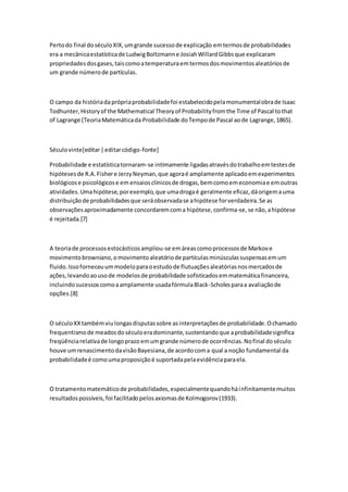 Pertodo final doséculoXIX,umgrande sucessode explicação emtermosde probabilidades
era a mecânicaestatísticade LudwigBoltzmanne JosiahWillardGibbsque explicaram
propriedadesdosgases,taiscomoatemperaturaemtermosdosmovimentosaleatóriosde
um grande númerode partículas.
O campo da históriadaprópriaprobabilidadefoi estabelecidopelamonumentalobrade Isaac
Todhunter,Historyof the Mathematical Theoryof Probabilityfromthe Time of Pascal tothat
of Lagrange (TeoriaMatemáticada Probabilidade doTempode Pascal aode Lagrange,1865).
Séculovinte[editar|editarcódigo-fonte]
Probabilidade e estatísticatornaram-se intimamente ligadasatravésdotrabalhoemtestesde
hipótesesde R.A.Fishere JerzyNeyman,que agoraé amplamente aplicadoemexperimentos
biológicose psicológicose em ensaiosclínicosde drogas,bemcomoemeconomiae emoutras
atividades.Umahipótese,porexemplo,que umadrogaé geralmente eficaz,dáorigemauma
distribuiçãode probabilidadesque seráobservadase ahipótese forverdadeira.Se as
observaçõesaproximadamente concordaremcoma hipótese,confirma-se,se não,ahipótese
é rejeitada.[7]
A teoriade processosestocásticosampliou-se emáreascomoprocessosde Markove
movimentobrowniano,omovimentoaleatóriode partículasminúsculassuspensasemum
fluido.Issoforneceuummodeloparaoestudode flutuaçõesaleatóriasnosmercadosde
ações,levandoaousode modelosde probabilidade sofisticadosemmatemáticafinanceira,
incluindosucessoscomoaamplamente usadafórmulaBlack-Scholesparaa avaliaçãode
opções.[8]
O séculoXXtambémviulongasdisputassobre asinterpretaçõesde probabilidade.Ochamado
frequentismode meadosdoséculoeradominante,sustentandoque aprobabilidadesignifica
freqüênciarelativade longoprazoemumgrande númerode ocorrências.Nofinal doséculo
houve umrenascimentodavisãoBayesiana,de acordocoma qual a noção fundamental da
probabilidadeé comoumaproposiçãoé suportadapelaevidênciaparaela.
O tratamentomatemáticode probabilidades,especialmentequandoháinfinitamentemuitos
resultadospossíveis,foi facilitadopelosaxiomasde Kolmogorov(1933).
 
