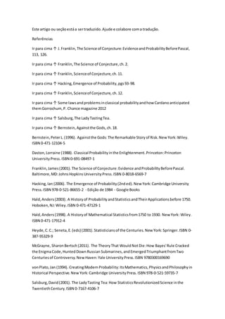 Este artigo ou seçãoestáa sertraduzido.Ajude e colabore coma tradução.
Referências
Ir para cima ↑ J.Franklin,The Science of Conjecture:EvidenceandProbabilityBeforePascal,
113, 126.
Ir para cima ↑ Franklin,The Science of Conjecture,ch.2.
Ir para cima ↑ Franklin,Scienceof Conjecture,ch.11.
Ir para cima ↑ Hacking,Emergence of Probability,pgs93-98.
Ir para cima ↑ Franklin,Scienceof Conjecture, ch.12.
Ir para cima ↑ Some lawsandproblemsinclassical probabilityandhow Cardanoanticipated
themGorrochum,P. Chance magazine 2012
Ir para cima ↑ Salsburg,The LadyTastingTea.
Ir para cima ↑ Bernstein,Againstthe Gods,ch.18.
Bernstein,PeterL.(1996). Againstthe Gods:The Remarkable Storyof Risk.New York:Wiley.
ISBN 0-471-12104-5
Daston,Lorraine (1988). Classical Probabilityinthe Enlightenment.Princeton:Princeton
UniversityPress.ISBN 0-691-08497-1
Franklin,James(2001).The Science of Conjecture:Evidence andProbabilityBeforePascal.
Baltimore,MD:JohnsHopkinsUniversityPress.ISBN 0-8018-6569-7
Hacking,Ian (2006). The Emergence of Probability(2nded).New York:Cambridge University
Press.ISBN 978-0-521-86655-2 - Edição de 1984 - Google Books
Hald,Anders(2003). A Historyof ProbabilityandStatisticsandTheirApplicationsbefore 1750.
Hoboken,NJ:Wiley.ISBN 0-471-47129-1
Hald,Anders(1998). A Historyof Mathematical Statisticsfrom1750 to 1930. New York: Wiley.
ISBN 0-471-17912-4
Heyde,C.C.; Seneta,E.(eds) (2001).Statisticiansof the Centuries.New York:Springer.ISBN 0-
387-95329-9
McGrayne, SharonBertsch(2011). The TheoryThat WouldNotDie:How Bayes'Rule Cracked
the EnigmaCode,HuntedDownRussian Submarines,andEmergedTriumphantfromTwo
Centuriesof Controversy.NewHaven:Yale UniversityPress.ISBN 9780300169690
vonPlato,Jan (1994). CreatingModernProbability:ItsMathematics,PhysicsandPhilosophyin
Historical Perspective.NewYork:Cambridge UniversityPress.ISBN 978-0-521-59735-7
Salsburg,David(2001). The LadyTasting Tea:How StatisticsRevolutionizedScience inthe
TwentiethCentury.ISBN 0-7167-4106-7
 