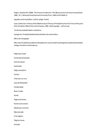 Stigler,StephenM.(1990). The Historyof Statistics:The Measurementof Uncertaintybefore
1900. [S.l.]:BelknapPress/HarvardUniversityPress.ISBN 0-674-40341-X
Ligaçõesexternas[editar|editarcódigo-fonte]
Isaac Todhunter;Historyof the Mathematical Theoryof Probabilityfromthe Time of Pascal to
that of Laplace;Macmillanand Company,1865. books.google - archive.org
Portal da probabilidade e estatística
Categorias:ProbabilidadeEstatísticaHistóriadamatemática
Menu de navegação
Não autenticadoDiscussãoContribuiçõesCriarumacontaEntrarArtigoDiscussãoLerEditarEditar
código-fonteVerhistóricoBusca
Páginaprincipal
Conteúdodestacado
Eventosatuais
Esplanada
Páginaaleatória
Portais
Informarum erro
Loja da Wikipédia
Colaboração
Boas-vindas
Ajuda
Páginade testes
Portal comunitário
Mudanças recentes
Manutenção
Criar página
Páginasnovas
Contato
 