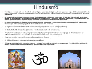 Hinduísmo O hinduísmo é considerado uma filosofia de ordem religiosa que engloba tradições culturais, valores e crenças obtidas através de diferentes povos. Passando por constantes adaptações até chegar ao que se conhece hoje, o Hinduísmo foi dividido em fases para melhor apresentar sua história.  Na primeira fase, chamada de Hinduísmo Védico, cultuava-se deuses tribais como Dyaus (deus do céu, deus supremo) que gerou outros deuses. Na segunda fase, a partir de adaptações de outras religiões, surgiu o Hinduísmo Bramânico que cultuava a trindade composta por Brahma (divindade da alma universal), Vishnu (divindade preservadora) e Shiva (divindade destruidora).  Na terceira fase percebe-se diferentes adaptações influenciadas por religiões a partir do cristianismo, islamismo e outras. O Hinduísmo Híbrido surgiu então como a agregação de diversas influências. Para os hindus:  - A trajetória que a alma terá é traçada de acordo com as ações praticadas aqui na Terra (lei do Carma);  - A libertação final da alma (moksha) determina o fim do ciclo da morte e do renascimento;  - Os rituais hindus devem ser feitos sempre tendo a meditação (darshan) e a oferenda aos deuses (puja); - A alimentação deve ser vegetariana, pois considera-se a utilização da carne na alimentação como uma prática impura;  - As preces cantadas (mantras) devem ser dedicadas a todos os deuses;  - O OM (aum) é o mantra mais importante, pois representa Deus;  - Shiva representa o princípio masculino enquanto o princípio feminino é representado por suas esposas Parvati (mãe), Durga (deusa da beleza), Kali (senhora da destruição) e Lakshmi (senhora da arte e da criatividade).  