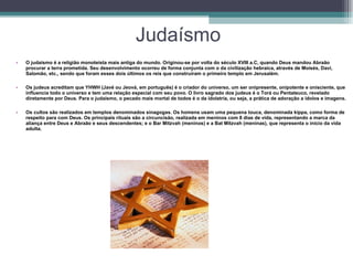 Judaísmo O judaísmo é a religião monoteísta mais antiga do mundo. Originou-se por volta do século XVIII a.C, quando Deus mandou Abraão procurar a terra prometida. Seu desenvolvimento ocorreu de forma conjunta com o da civilização hebraica, através de Moisés, Davi, Salomão, etc., sendo que foram esses dois últimos os reis que construíram o primeiro templo em Jerusalém.  Os judeus acreditam que YHWH (Javé ou Jeová, em português) é o criador do universo, um ser onipresente, onipotente e onisciente, que influencia todo o universo e tem uma relação especial com seu povo. O livro sagrado dos judeus é o Torá ou Pentateuco, revelado diretamente por Deus. Para o judaísmo, o pecado mais mortal de todos é o da idolatria, ou seja, a prática de adoração a ídolos e imagens.  Os cultos são realizados em templos denominados sinagogas. Os homens usam uma pequena touca, denominada kippa, como forma de respeito para com Deus. Os principais rituais são a circuncisão, realizada em meninos com 8 dias de vida, representando a marca da aliança entre Deus e Abraão e seus descendentes; e o Bar Mitzvah (meninos) e a Bat Mitzvah (meninas), que representa o início da vida adulta.  