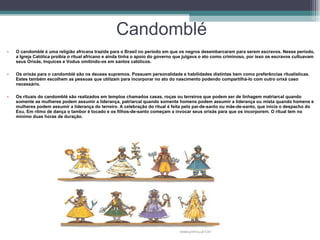 Candomblé O candomblé é uma religião africana trazida para o Brasil no período em que os negros desembarcaram para serem escravos. Nesse período, a Igreja Católica proibia o ritual africano e ainda tinha o apoio do governo que julgava o ato como criminoso, por isso os escravos cultuavam seus Orixás, Inquices e Vodus omitindo-os em santos católicos.  Os orixás para o candomblé são os deuses supremos. Possuem personalidade e habilidades distintas bem como preferências ritualísticas. Estes também escolhem as pessoas que utilizam para incorporar no ato do nascimento podendo compartilhá-lo com outro orixá caso necessário.  Os rituais do candomblé são realizados em templos chamados casas, roças ou terreiros que podem ser de linhagem matriarcal quando somente as mulheres podem assumir a liderança, patriarcal quando somente homens podem assumir a liderança ou mista quando homens e mulheres podem assumir a liderança do terreiro. A celebração do ritual é feita pelo pai-de-santo ou mãe-de-santo, que inicia o despacho do Exu. Em ritmo de dança o tambor é tocado e os filhos-de-santo começam a invocar seus orixás para que os incorporem. O ritual tem no mínimo duas horas de duração.  