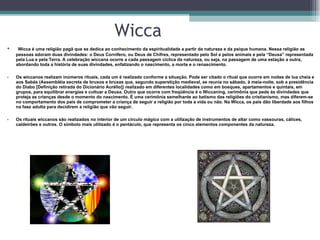 Wicca Wicca é uma religião pagã que se dedica ao conhecimento da espiritualidade a partir da natureza e da psique humana. Nessa religião as pessoas adoram duas divindades: o Deus Cornífero, ou Deus de Chifres, representado pelo Sol e pelos animais e pela “Deusa” representada pela Lua e pela Terra. A celebração wiccana ocorre a cada passagem cíclica da natureza, ou seja, na passagem de uma estação a outra, abordando toda a história de suas divindades, enfatizando o nascimento, a morte e o renascimento.  Os wiccanos realizam inúmeros rituais, cada um é realizado conforme a situação. Pode ser citado o ritual que ocorre em noites de lua cheia e aos Sabás (Assembléia secreta de bruxos e bruxas que, segundo superstição medieval, se reunia no sábado, à meia-noite, sob a presidência do Diabo [Definição retirada do Dicionário Aurélio]) realizado em diferentes localidades como em bosques, apartamentos e quintais, em grupos, para equilibrar energias e cultuar a Deusa. Outro que ocorre com freqüência é o Wiccaning, cerimônia que pede às divindades que proteja as crianças desde o momento do nascimento. É uma cerimônia semelhante ao batismo das religiões do cristianismo, mas diferem-se no comportamento dos pais de comprometer a criança de seguir a religião por toda a vida ou não. Na Wicca, os pais dão liberdade aos filhos na fase adulta para decidirem a religião que vão seguir.  Os rituais wiccanos são realizados no interior de um círculo mágico com a utilização de instrumentos de altar como vassouras, cálices, caldeirões e outros. O símbolo mais utilizado é o pentáculo, que representa os cinco elementos componentes da natureza.  
