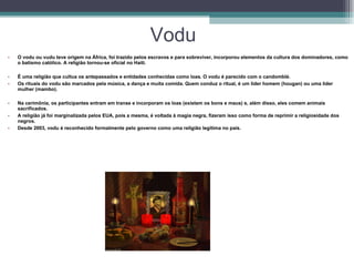 Vodu O vodu ou vudu teve origem na África, foi trazido pelos escravos e para sobreviver, incorporou elementos da cultura dos dominadores, como o batismo católico. A religião tornou-se oficial no Haiti.  É uma religião que cultua os antepassados e entidades conhecidas como loas. O vodu é parecido com o candomblé.  Os rituais do vodu são marcados pela música, a dança e muita comida. Quem conduz o ritual, é um líder homem (hougan) ou uma líder mulher (mambo).  Na cerimônia, os participantes entram em transe e incorporam os loas (existem os bons e maus) e, além disso, eles comem animais sacrificados.  A religião já foi marginalizada pelos EUA, pois a mesma, é voltada à magia negra, fizeram isso como forma de reprimir a religiosidade dos negros.  Desde 2003, vodu é reconhecido formalmente pelo governo como uma religião legítima no país.  
