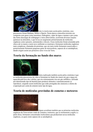 Esta é a teoria mais aceita pelos cientistas, seus
precursores foram Haldane, Miller e Oparin. Nesta época a atmosfera terrestre era
composta com gases como amoníaco, hidrogênio, vapor de água e metano e por conta
das fortes descargas de relâmpagos e raios ultravioletas, ocorreram diversas reações
químicas na atmosfera, o que levou ao surgimento primeiramente de moléculas
orgânicas como açúcares, aminoácidos e álcoois. Essas moléculas foram arrastadas pela
chuva até os mares e neste novo ambiente se reuniram e formaram moléculas orgânicas
mais complexas, chamadas de proteínas, que em meio ácido formaram coacervados e
posteriormente formaram pequenas gotas de microesferas, capazes de se autoduplicar,
dando origem assim aos primeiros seres vivos da Terra.

Teoria da formação no fundo dos mares




                                 Outra explicação também aceita pelos cientistas é que
as moléculas precursoras da vida se formaram no fundo dos mares em que a água era
aquecida pela lava dos vulcões, que era extremamente rica em gás sulfídrico, utilizada
por determinado tipo de bactéria para produzir alimento e automaticamente se
reproduzir, surgindo assim moléculas que estão protegidas dos meteoros e efeitos da
evaporação por conta de estarem neste tipo de água.

Teoria de moléculas provindas de cometas e meteoros




                                 Alguns acreditam também que as primeiras moléculas
orgânicas da Terra teriam vindo de cometas e meteoros, que se misturaram a argila e a
partir disso, formaram concentrados moleculares que produziram novas moléculas
orgânicas, as quais eram capazes de se autoduplicar.
 