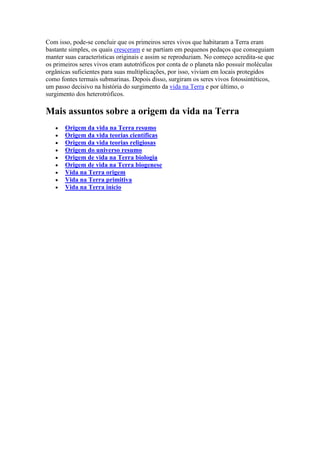 Com isso, pode-se concluir que os primeiros seres vivos que habitaram a Terra eram
bastante simples, os quais cresceram e se partiam em pequenos pedaços que conseguiam
manter suas características originais e assim se reproduziam. No começo acredita-se que
os primeiros seres vivos eram autotróficos por conta de o planeta não possuir moléculas
orgânicas suficientes para suas multiplicações, por isso, viviam em locais protegidos
como fontes termais submarinas. Depois disso, surgiram os seres vivos fotossintéticos,
um passo decisivo na história do surgimento da vida na Terra e por último, o
surgimento dos heterotróficos.

Mais assuntos sobre a origem da vida na Terra
       Origem da vida na Terra resumo
       Origem da vida teorias científicas
       Origem da vida teorias religiosas
       Origem do universo resumo
       Origem de vida na Terra biologia
       Origem de vida na Terra biogenese
       Vida na Terra origem
       Vida na Terra primitiva
       Vida na Terra início
 