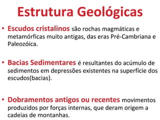 Estrutura Geológicas Escudos cristalinos  são rochas magmáticas e metamórficas muito antigas, das eras Pré-Cambriana e Paleozóica. Bacias Sedimentares  é resultantes do acúmulo de sedimentos em depressões existentes na superfície dos escudos(bacias).  Dobramentos antigos ou recentes  movimentos produzidos por forças internas, que deram origem a cadeias de montanhas. 