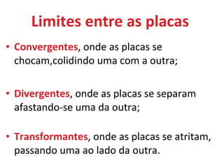 Limites entre as placas  Convergentes , onde as placas se chocam,colidindo uma com a outra; Divergentes , onde as placas se separam afastando-se uma da outra; Transformantes , onde as placas se atritam, passando uma ao lado da outra.  