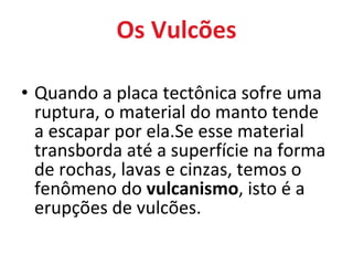 Os Vulcões Quando a placa tectônica sofre uma ruptura, o material do manto tende  a escapar por ela.Se esse material transborda até a superfície na forma de rochas, lavas e cinzas, temos o fenômeno do  vulcanismo , isto é a erupções de vulcões. 