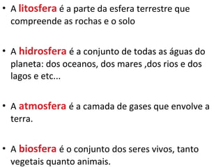 A  litosfera   é a parte da esfera terrestre que compreende as rochas e o solo A   hidrosfera   é a conjunto de todas as águas do planeta: dos oceanos, dos mares ,dos rios e dos lagos e etc... A   atmosfera   é a camada de gases que envolve a terra. A   biosfera   é o conjunto dos seres vivos, tanto vegetais quanto animais. 