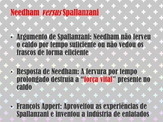 Os defensores da abiogênese achavam que seres tão pequenos e simples como os micróbios não se reproduziam, surgindo por geração espontâneaAbiogêneseJohn Needham(1713-1781)Hipótese da geração espontânea ganha novo impulsoColocou caldo nutritivo em diversos frascos, fervendo-os por 30 min e tampou os frascos com rolhasDepois de alguns dias, os caldos estavam repletos de micróbios. Argumentou então que os seres  presentes nos caldos surgiram por geração espontânea.
